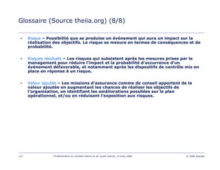 115 Fondamentaux du contrôle interne et de l’audit interne, 15 mars 2006 © 2006 Deloitte
Glossaire (Source theiia.org) (8/8)
• Risque – Possibilité que se produise un événement qui aura un impact sur la
réalisation des objectifs. Le risque se mesure en termes de conséquences et de
probabilité.
• Risques résiduels – Les risques qui subsistent après les mesures prises par le
management pour réduire l’impact et la probabilité d’occurrence d’un
événement défavorable, et notamment après les dispositifs de contrôle mis en
place en réponse à un risque.
• Valeur ajoutée – Les missions d’assurance comme de conseil apportent de la
valeur ajoutée en augmentant les chances de réaliser les objectifs de
l’organisation, en identifiant les améliorations possibles sur le plan
opérationnel, et/ou en réduisant l’exposition aux risques.
 