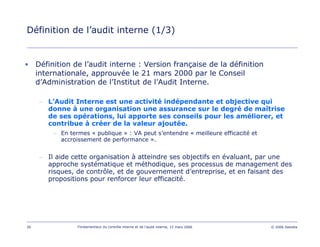26 Fondamentaux du contrôle interne et de l’audit interne, 15 mars 2006 © 2006 Deloitte
Définition de l’audit interne (1/3)
• Définition de l’audit interne : Version française de la définition
internationale, approuvée le 21 mars 2000 par le Conseil
d’Administration de l’Institut de l’Audit Interne.
– L’Audit Interne est une activité indépendante et objective qui
donne à une organisation une assurance sur le degré de maîtrise
de ses opérations, lui apporte ses conseils pour les améliorer, et
contribue à créer de la valeur ajoutée.
– En termes « publique » : VA peut s’entendre « meilleure efficacité et
accroissement de performance ».
– Il aide cette organisation à atteindre ses objectifs en évaluant, par une
approche systématique et méthodique, ses processus de management des
risques, de contrôle, et de gouvernement d’entreprise, et en faisant des
propositions pour renforcer leur efficacité.
 