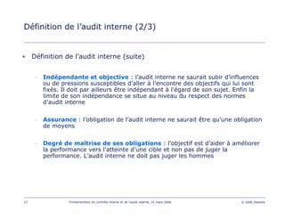 27 Fondamentaux du contrôle interne et de l’audit interne, 15 mars 2006 © 2006 Deloitte
Définition de l’audit interne (2/3)
• Définition de l’audit interne (suite)
– Indépendante et objective : l’audit interne ne saurait subir d’influences
ou de pressions susceptibles d’aller à l’encontre des objectifs qui lui sont
fixés. Il doit par ailleurs être indépendant à l’égard de son sujet. Enfin la
limite de son indépendance se situe au niveau du respect des normes
d’audit interne
– Assurance : l’obligation de l’audit interne ne saurait être qu’une obligation
de moyens
– Degré de maîtrise de ses obligations : l’objectif est d’aider à améliorer
la performance vers l’atteinte d’une cible et non pas de juger la
performance. L’audit interne ne doit pas juger les hommes
 