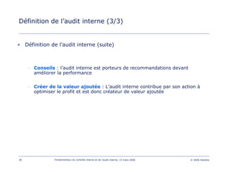 28 Fondamentaux du contrôle interne et de l’audit interne, 15 mars 2006 © 2006 Deloitte
Définition de l’audit interne (3/3)
• Définition de l’audit interne (suite)
– Conseils : l’audit interne est porteurs de recommandations devant
améliorer la performance
– Créer de la valeur ajoutée : L’audit interne contribue par son action à
optimiser le profit et est donc créateur de valeur ajoutée
 