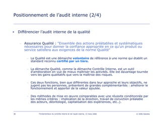 38 Fondamentaux du contrôle interne et de l’audit interne, 15 mars 2006 © 2006 Deloitte
Positionnement de l’audit interne (2/4)
• Différencier l’audit interne de la qualité
– Assurance Qualité : "Ensemble des actions préétablies et systématiques
nécessaires pour donner la confiance appropriée en ce qu'un produit ou
service satisfera aux exigences de la norme Qualité"
– La Qualité est une démarche volontaire de référence à une norme qui établit un
standard reconnu certifié par un tiers.
– La démarche Qualité, comme la démarche Contrôle Interne, est un outil
d'amélioration en vue de mieux maîtriser les activités. Elle est davantage tournée
vers les gains qualitatifs que vers la maîtrise des risques.
– Ces deux fonctions, bien que différentes dans leur approche et leurs objectifs, ne
jugent pas les personnes, présentent de grandes complémentarités : améliorer le
fonctionnement et apporter de la valeur ajoutée.
– Des méthodes de mise en œuvre comparables avec une réussite conditionnée par
les mêmes critères : implication de la direction, travail de conviction préalable
des acteurs, déontologie, capitalisation des expériences, etc..).
 