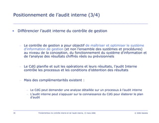 39 Fondamentaux du contrôle interne et de l’audit interne, 15 mars 2006 © 2006 Deloitte
Positionnement de l’audit interne (3/4)
• Différencier l’audit interne du contrôle de gestion
– Le contrôle de gestion a pour objectif de maîtriser et optimiser le système
d’information de gestion (et non l’ensemble des systèmes et procédures)
au niveau de la conception, du fonctionnement du système d’information et
de l’analyse des résultats chiffrés réels ou prévisionnels
– Le CdG planifie et suit les opérations et leurs résultats, l’audit Interne
contrôle les processus et les conditions d’obtention des résultats
– Mais des complémentarités existent :
– Le CdG peut demander une analyse détaillée sur un processus à l’audit interne
– L’audit interne peut s’appuyer sur la connaissance du CdG pour élaborer le plan
d’audit
 