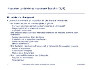 4 Fondamentaux du contrôle interne et de l’audit interne, 15 mars 2006 © 2006 Deloitte
Nouveau contexte et nouveaux besoins (1/4)
Un contexte changeant
• Un environnement en mutation et des enjeux nouveaux:
– Un monde de plus en plus complexe et global
– Nouveaux schémas organisationnels d’entreprise et administratif
– Risques industriels et environnementaux
– Ingénierie contractuelle
– Une pression croissante des marchés financiers en matière d’information
financière
– Raccourcissement des délais de clôture
– Importance de la publication des résultats
– Notion de corporate governance
– Éthique d’entreprise
– Une évolution rapide des structures et la naissance de nouveaux risques
– Fusions et acquisitions
– Valorisation d’entreprise
– Mise en place de synergies
– Une responsabilité accrue des dirigeants
– Pression des actionnaires
– Risque pénaux
 