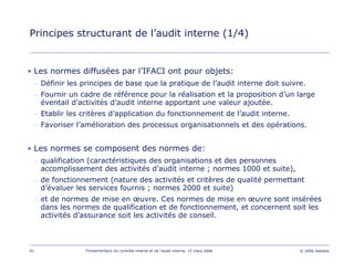 41 Fondamentaux du contrôle interne et de l’audit interne, 15 mars 2006 © 2006 Deloitte
Principes structurant de l’audit interne (1/4)
• Les normes diffusées par l’IFACI ont pour objets:
– Définir les principes de base que la pratique de l’audit interne doit suivre.
– Fournir un cadre de référence pour la réalisation et la proposition d’un large
éventail d’activités d’audit interne apportant une valeur ajoutée.
– Etablir les critères d’application du fonctionnement de l’audit interne.
– Favoriser l’amélioration des processus organisationnels et des opérations.
• Les normes se composent des normes de:
– qualification (caractéristiques des organisations et des personnes
accomplissement des activités d’audit interne ; normes 1000 et suite),
– de fonctionnement (nature des activités et critères de qualité permettant
d’évaluer les services fournis ; normes 2000 et suite)
– et de normes de mise en œuvre. Ces normes de mise en œuvre sont insérées
dans les normes de qualification et de fonctionnement, et concernent soit les
activités d’assurance soit les activités de conseil.
 