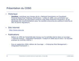 64 Fondamentaux du contrôle interne et de l’audit interne, 15 mars 2006 © 2006 Deloitte
Présentation du COSO
• Historique
– Vocation :contribuer aux travaux de la « National Commission on Fraudulent
Financial Reporting-Treadway Commission » créée en 1985, une commission qui
étudie les facteurs qui pourraient conduire à des états financiers frauduleux, et qui
développe des recommandations pour les sociétés anonymes,les auditeurs externes,la
SEC et autres régulateurs.
• Site internet
http://www.coso.org
• Publications
– Edition en 1992 de l’ensemble des travaux sur le contrôle interne dans un ouvrage :
« Internal Control – integrated Framework » traduit en 2000 sous le titre « la nouvelle
pratique du contrôle interne »
– Puis en septembre 2004, édition de l’ouvrage : « Enterprise Risk Management –
Integrated Framework ».
 