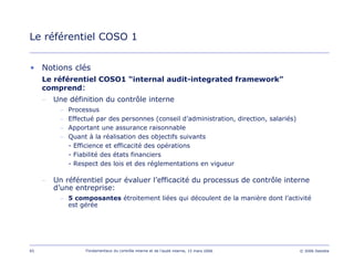 65 Fondamentaux du contrôle interne et de l’audit interne, 15 mars 2006 © 2006 Deloitte
Le référentiel COSO 1
• Notions clés
Le référentiel COSO1 “internal audit-integrated framework”
comprend:
– Une définition du contrôle interne
– Processus
– Effectué par des personnes (conseil d’administration, direction, salariés)
– Apportant une assurance raisonnable
– Quant à la réalisation des objectifs suivants
- Efficience et efficacité des opérations
- Fiabilité des états financiers
- Respect des lois et des réglementations en vigueur
– Un référentiel pour évaluer l’efficacité du processus de contrôle interne
d’une entreprise:
– 5 composantes étroitement liées qui découlent de la manière dont l’activité
est gérée
 
