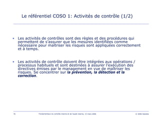 76 Fondamentaux du contrôle interne et de l’audit interne, 15 mars 2006 © 2006 Deloitte
Le référentiel COSO 1: Activités de contrôle (1/2)
• Les activités de contrôles sont des règles et des procédures qui
permettent de s’assurer que les mesures identifiées comme
nécessaire pour maîtriser les risques sont appliquées correctement
et à temps.
• Les activités de contrôle doivent être intégrées aux opérations /
processus habituels et sont destinées à assurer l’exécution des
directives émises par le management en vue de maîtriser les
risques. Se concentrer sur la prévention, la détection et la
correction.
 