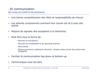 79 Fondamentaux du contrôle interne et de l’audit interne, 15 mars 2006 © 2006 Deloitte
…Et communication
(Au niveau de l’entité et des processus)
• Une bonne compréhension des rôles et responsabilités de chacun
• Les salariés comprennent comment leur travail est lié à celui des
autres
• Moyens de signaler des exceptions à la hiérarchie
• Peut être sous la forme de:
– Manuels de procédures
– Manuels de comptabilité et de reporting financier
– Memoranda
– Électroniquement, oralement (réunions, compte-rendu) et par des actions des
Dirigeants
• Faciliter la communication top-down et bottom-up
• Communiquer avec les tiers
 