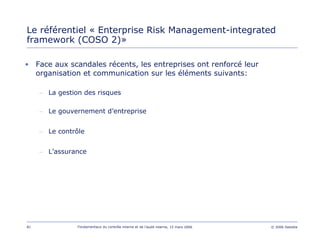 81 Fondamentaux du contrôle interne et de l’audit interne, 15 mars 2006 © 2006 Deloitte
Le référentiel « Enterprise Risk Management-integrated
framework (COSO 2)»
• Face aux scandales récents, les entreprises ont renforcé leur
organisation et communication sur les éléments suivants:
– La gestion des risques
– Le gouvernement d’entreprise
– Le contrôle
– L’assurance
 