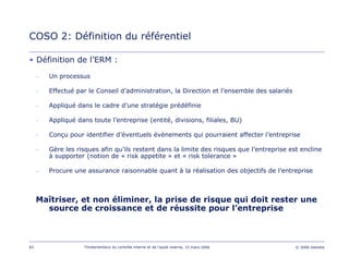 83 Fondamentaux du contrôle interne et de l’audit interne, 15 mars 2006 © 2006 Deloitte
• Définition de l’ERM :
– Un processus
– Effectué par le Conseil d’administration, la Direction et l’ensemble des salariés
– Appliqué dans le cadre d’une stratégie prédéfinie
– Appliqué dans toute l’entreprise (entité, divisions, filiales, BU)
– Conçu pour identifier d’éventuels évènements qui pourraient affecter l’entreprise
– Gère les risques afin qu’ils restent dans la limite des risques que l’entreprise est encline
à supporter (notion de « risk appetite » et « risk tolerance »
– Procure une assurance raisonnable quant à la réalisation des objectifs de l’entreprise
Maîtriser, et non éliminer, la prise de risque qui doit rester une
source de croissance et de réussite pour l’entreprise
COSO 2: Définition du référentiel
 