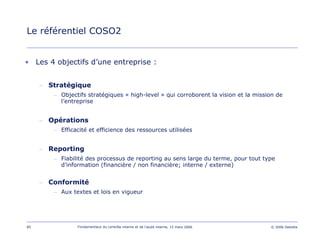85 Fondamentaux du contrôle interne et de l’audit interne, 15 mars 2006 © 2006 Deloitte
Le référentiel COSO2
• Les 4 objectifs d’une entreprise :
– Stratégique
– Objectifs stratégiques « high-level » qui corroborent la vision et la mission de
l’entreprise
– Opérations
– Efficacité et efficience des ressources utilisées
– Reporting
– Fiabilité des processus de reporting au sens large du terme, pour tout type
d’information (financière / non financière; interne / externe)
– Conformité
– Aux textes et lois en vigueur
 