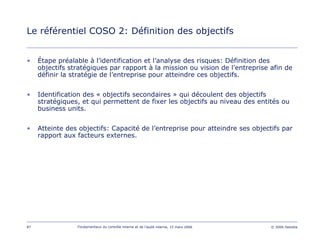87 Fondamentaux du contrôle interne et de l’audit interne, 15 mars 2006 © 2006 Deloitte
Le référentiel COSO 2: Définition des objectifs
• Étape préalable à l’identification et l’analyse des risques: Définition des
objectifs stratégiques par rapport à la mission ou vision de l’entreprise afin de
définir la stratégie de l’entreprise pour atteindre ces objectifs.
• Identification des « objectifs secondaires » qui découlent des objectifs
stratégiques, et qui permettent de fixer les objectifs au niveau des entités ou
business units.
• Atteinte des objectifs: Capacité de l’entreprise pour atteindre ses objectifs par
rapport aux facteurs externes.
 