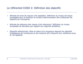 88 Fondamentaux du contrôle interne et de l’audit interne, 15 mars 2006 © 2006 Deloitte
Le référentiel COSO 2: Définition des objectifs
• Attitude de prise de risques (risk appetite): Définition du niveau de risque
acceptable pour la direction et conseil d’administration afin d’atteindre les
objectifs de l’entreprise.
• Attitude de tolérance des risques (risk tolerance): Définition du niveau
acceptable de déviation par rapport aux objectifs prédéfinis.
• Objectifs sélectionnés: Mise en place d’un processus alignant les objectifs
stratégiques de l’entreprise et ses missions afin d’assurer leur cohérence avec
le risk appetite.
 