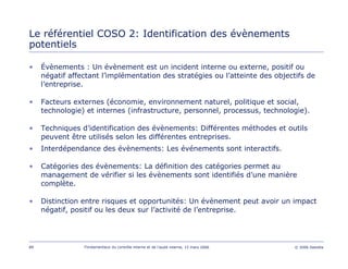89 Fondamentaux du contrôle interne et de l’audit interne, 15 mars 2006 © 2006 Deloitte
Le référentiel COSO 2: Identification des évènements
potentiels
• Évènements : Un évènement est un incident interne ou externe, positif ou
négatif affectant l’implémentation des stratégies ou l’atteinte des objectifs de
l’entreprise.
• Facteurs externes (économie, environnement naturel, politique et social,
technologie) et internes (infrastructure, personnel, processus, technologie).
• Techniques d’identification des évènements: Différentes méthodes et outils
peuvent être utilisés selon les différentes entreprises.
• Interdépendance des évènements: Les événements sont interactifs.
• Catégories des évènements: La définition des catégories permet au
management de vérifier si les évènements sont identifiés d’une manière
complète.
• Distinction entre risques et opportunités: Un évènement peut avoir un impact
négatif, positif ou les deux sur l’activité de l’entreprise.
 