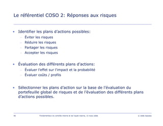 90 Fondamentaux du contrôle interne et de l’audit interne, 15 mars 2006 © 2006 Deloitte
Le référentiel COSO 2: Réponses aux risques
• Identifier les plans d’actions possibles:
– Éviter les risques
– Réduire les risques
– Partager les risques
– Accepter les risques
• Évaluation des différents plans d’actions:
– Évaluer l’effet sur l’impact et la probabilité
– Évaluer coûts / profils
• Sélectionner les plans d’action sur la base de l’évaluation du
portefeuille global de risques et de l’évaluation des différents plans
d’actions possibles.
 