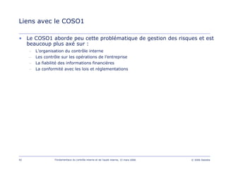 92 Fondamentaux du contrôle interne et de l’audit interne, 15 mars 2006 © 2006 Deloitte
Liens avec le COSO1
• Le COSO1 aborde peu cette problématique de gestion des risques et est
beaucoup plus axé sur :
– L’organisation du contrôle interne
– Les contrôle sur les opérations de l’entreprise
– La fiabilité des informations financières
– La conformité avec les lois et réglementations
 