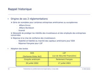 94 Fondamentaux du contrôle interne et de l’audit interne, 15 mars 2006 © 2006 Deloitte
Rappel historique
• Origine de ces 2 réglementations
> Série de scandales pour certaines entreprises américaines ou européennes
– Affaire Enron
– Affaire Worldcom
– Vivendi
> Nécessité de protéger les intérêts des investisseurs et des employés des entreprises
concernées
> Réponse à la crise de confiance des investisseurs
– Stabilité et fiabilité du marché des capitaux américains pour SOA
– Réponse française pour LSF
• Adoption des textes
17 juillet 2003
Parlement Français
LSF
(Loi de Sécurité Financière)
30 juillet 2002
Congrès américain
SOA
(Sarbanes-Oxley Act)
 