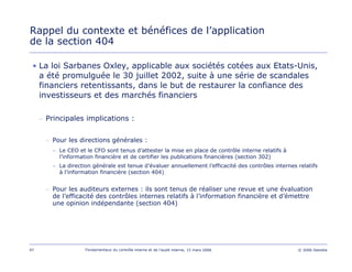 97 Fondamentaux du contrôle interne et de l’audit interne, 15 mars 2006 © 2006 Deloitte
Rappel du contexte et bénéfices de l’application
de la section 404
• La loi Sarbanes Oxley, applicable aux sociétés cotées aux Etats-Unis,
a été promulguée le 30 juillet 2002, suite à une série de scandales
financiers retentissants, dans le but de restaurer la confiance des
investisseurs et des marchés financiers
– Principales implications :
– Pour les directions générales :
– Le CEO et le CFO sont tenus d’attester la mise en place de contrôle interne relatifs à
l’information financière et de certifier les publications financières (section 302)
– La direction générale est tenue d’évaluer annuellement l’efficacité des contrôles internes relatifs
à l’information financière (section 404)
– Pour les auditeurs externes : ils sont tenus de réaliser une revue et une évaluation
de l’efficacité des contrôles internes relatifs à l’information financière et d’émettre
une opinion indépendante (section 404)
 