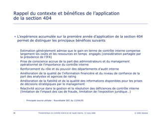 98 Fondamentaux du contrôle interne et de l’audit interne, 15 mars 2006 © 2006 Deloitte
Rappel du contexte et bénéfices de l’application
de la section 404
• L’expérience accumulée sur la première année d’application de la section 404
permet de distinguer les principaux bénéfices suivants
– Estimation généralement admise que le gain en terme de contrôle interne compense
largement les coûts et les ressources en temps engagés (considération partagée par
la présidence de l’IFA)
– Prise de conscience accrue de la part des administrateurs et du management
opérationnel de l’importance du contrôle interne
– Renforcement du rôle et du pouvoir des départements d’audit interne
– Amélioration de la qualité de l’information financière et du niveau de confiance de la
part des analystes et agences de rating
– Amélioration de la fiabilité et de la qualité des informations disponibles pour les prises
de décisions stratégiques par le management
– Réactivité accrue dans la gestion et la résolution des déficiences de contrôle interne
(limitation de l’impact des cas de fraude, limitation de l’exposition juridique…)
– Principale source utilisée : Roundtable SEC du 13/04/05
 