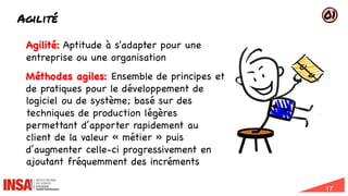 17
Agilité
22/01/2024
Agilité: Aptitude à s'adapter pour une
entreprise ou une organisation
Méthodes agiles: Ensemble de principes et
de pratiques pour le développement de
logiciel ou de système; basé sur des
techniques de production légères
permettant d’apporter rapidement au
client de la valeur « métier » puis
d’augmenter celle-ci progressivement en
ajoutant fréquemment des incréments
01
 