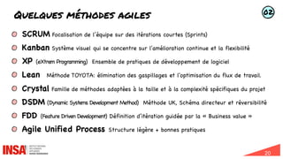 20
Quelques méthodes agiles
SCRUM Focalisation de l’équipe sur des itérations courtes (Sprints)
Kanban Système visuel qui se concentre sur l'amélioration continue et la flexibilité
XP (eXtrem Programming) Ensemble de pratiques de développement de logiciel
Lean Méthode TOYOTA: élimination des gaspillages et l'optimisation du flux de travail.
Crystal Famille de méthodes adaptées à la taille et à la complexité spécifiques du projet
DSDM (Dynamic Systems Development Method) Méthode UK, Schéma directeur et réversibilité
FDD (Feature Driven Development) Définition d’itération guidée par la « Business value »
Agile Unified Process Structure légère + bonnes pratiques
02
 