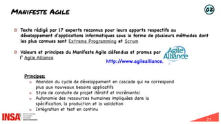 21
Manifeste Agile
Texte rédigé par 17 experts reconnus pour leurs apports respectifs au
développement d'applications informatiques sous la forme de plusieurs méthodes dont
les plus connues sont Extreme Programming et Scrum
Valeurs et principes du Manifeste Agile défendus et promus par
l‘ Agile Alliance
http:/
/www.agilealliance.org/
Principes:
Abandon du cycle de développement en cascade qui ne correspond
plus aux nouveaux besoins applicatifs
Style de conduite de projet itératif et incrémental
Autonomie des ressources humaines impliquées dans la
spécification, la production et la validation
Intégration et test en continu
02
 
