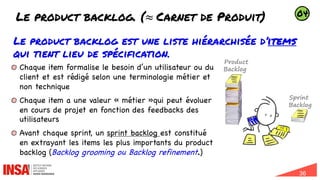 36
Le product backlog. (≈ Carnet de Produit)
Le product backlog est une liste hiérarchisée d’items
qui tient lieu de spécification.
Chaque item formalise le besoin d’un utilisateur ou du
client et est rédigé selon une terminologie métier et
non technique
Chaque item a une valeur « métier »qui peut évoluer
en cours de projet en fonction des feedbacks des
utilisateurs
Avant chaque sprint, un sprint backlog est constitué
en extrayant les items les plus importants du product
backlog (Backlog grooming ou Backlog refinement.)
Product
Backlog
Sprint
Backlog
04
 