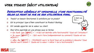 37
User stories (récit utilisateur)
Description générale et informelle, d'une fonctionnalité
selon le point de vue de son utilisateur final.
Traduit un besoin fonctionnel à satisfaire par le produit
Est le principal type d’item constituant le Product Backlog
Est censée apporter de la valeur au client.
Peut être exprimée en une phrase sous la forme:
« En tant que [WHO?] » : A QUI est destinée cette fonctionnalité ? Quel est l’utilisateur?
« je veux [WHAT?] » : QUE veut-il faire (indépendamment du comment) ? Quelle est son
objectif ?
« afin de [WHY?] » : POURQUOI veut-il le faire? Quel est le problème à résoudre ? Quel
résultat veut-il obtenir ? Quelle est la valeur « métier » de la fonctionnalité ?
Il était une
fois …
04
 