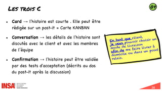 38
Les trois C
l Card → l'histoire est courte . Elle peut être
rédigée sur un post-it = Carte KANBAN
l Conversation → les détails de l'histoire sont
discutés avec le client et avec les membres
de l’équipe
l Confirmation → l'histoire peut être validée
par des tests d'acceptation (décrits au dos
du post-it après la discussion)
En tant que client,
je veux pouvoir choisir un
mode de livraison
afin de me faire livrer à
domicile ou dans un point
relais.
04
 