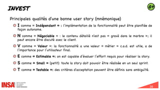 39
INVEST
Principales qualités d'une bonne user story (mnémonique)
I comme « Indépendant » : l’implémentation de la fonctionnalité peut être planifiée de
façon autonome.
N comme « Négociable » : le contenu détaillé n'est pas « gravé dans le marbre »; il
peut encore être discuté avec le client.
V comme « Valeur »: la fonctionnalité a une valeur « métier » c.a.d. est utile, a de
l’importance pour l’utilisateur final.
E comme « Estimable »: on est capable d’évaluer l’effort requis pour réaliser la story.
S comme « Small » (petit): toute la story doit pouvoir être réalisée en un seul sprint.
T comme « Testable »: des critères d'acceptation peuvent être définis sans ambiguïté.
04
 