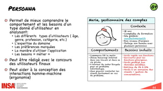 44
Personna
Marie, gestionnaire des comptes
Contexte
• 32 ans
• Comptable de formation
• Site préféré:
www.backmarket.fr
• Bon niveau d’anglais
• Partage son bureau avec
plusieurs personnes
Comportements Besoins induits
• Commence tôt le matin
• Utilise beaucoup Internet
dans son travail et dans sa
vie privée.
• A horreur de rester bloquée
pour un problème
informatique.
• Veux pouvoir contacter les
clients facilement en cas
de problème.
• Accès rapide aux fonctions
• Raccourcis pour les
fonctions principales.
• Accès protégé aux
données sensibles.
• Hot-line de 8h à 20h
• Accès à un annuaire des
clients + gestion de
conversations.
Permet de mieux comprendre le
comportement et les besoins d’un
type donné d’utilisateur en
analysant:
• Les différents types d’utilisateurs ( âge,
genre, profession, catégorie, etc.)
• L’expertise du domaine
• Les préférences marquées
• La manière d’utiliser l’application
• Les besoins « métier »
Peut être rédigé avec le concours
des utilisateurs finaux
Peut aider à la conception des
interactions homme-machine
(ergonomie)
04
 