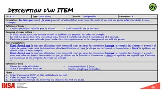 46
Description d’un ITEM
ID: #11 Type: User story Priorité : Indispensable Estimation : 8
Formulation : En tant que client je veux pouvoir m’authentifier avec mon @e-mail et un mot de passe afin d’accéder à mon
compte.
Definition of Ready :
• Charte graphique validée par le client • LDAP installé sur le serveur
Exigences et règles métiers :
• Si l’utilisateur n’est pas encore client le système lui propose de créer un compte.
• Le mot de passe doit être constitué d’au moins 8 caractères dont 2 numériques et 1 spécial.
• L’adresse e-mail sera utilisée pour toutes les correspondances et le changement de mot de passe.
Tests d’acceptation :
• Étant donné que je suis un utilisateur non connecté »sur la page de connexion Lorsque je remplis les champs « e-mail» et
«Mot de passe» avec mes informations d'authentification et que je clique sur le bouton « Connexion » Alors le système me
donne accès à mon compte.
• Étant donné que je suis un utilisateur non connecté »sur la page de connexion Lorsque je remplis les champs « e-mail»
avec une adresse e-mail incorrecte et que je clique sur le bouton « Connexion » Alors le système me signale que l’adresse
est inconnue et me propose de créer un compte
• …
Definition of Done :
• Revue de code effectuée
• Tests d’acceptation tous OK
• Documentation à jour
• Charte graphique respectée
Tâches :
1. Créer l’annuaire LDAP et des utilisateurs de test
2. Créer la page de login
3. Développer le module de contrôle de validité du mot de passe
04
 