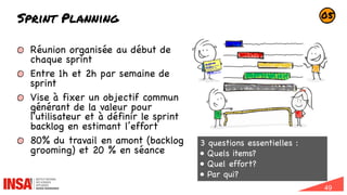 49
Sprint Planning
Réunion organisée au début de
chaque sprint
Entre 1h et 2h par semaine de
sprint
Vise à fixer un objectif commun
générant de la valeur pour
l'utilisateur et à définir le sprint
backlog en estimant l’effort
80% du travail en amont (backlog
grooming) et 20 % en séance
05
3 questions essentielles :
• Quels items?
• Quel effort?
• Par qui?
En tant que
client,
je veux pouvoir
visualiser et
valider le panier
afin de valider
la commande.
 