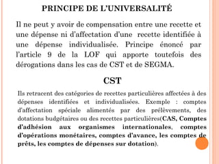 PRINCIPE DE L’UNIVERSALITÉ 
Il ne peut y avoir de compensation entre une recette et
une dépense ni d’affectation d’une recette identifiée à
une dépense individualisée. Principe énoncé par
l’article 9 de la LOF qui apporte toutefois des
dérogations dans les cas de CST et de SEGMA.
CST
Ils retracent des catégories de recettes particulières affectées à des
dépenses identifiées et individualisées. Exemple : comptes
d’affectation spéciale alimentés par des prélèvements, des
dotations budgétaires ou des recettes particulières(CAS, Comptes
d’adhésion aux organismes internationales, comptes
d’opérations monétaires, comptes d’avance, les comptes de
prêts, les comptes de dépenses sur dotation).
 