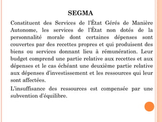 SEGMA
Constituent des Services de l’État Gérés de Manière
Autonome, les services de l’État non dotés de la
personnalité morale dont certaines dépenses sont
couvertes par des recettes propres et qui produisent des
biens ou services donnant lieu à rémunération. Leur
budget comprend une partie relative aux recettes et aux
dépenses et le cas échéant une deuxième partie relative
aux dépenses d’investissement et les ressources qui leur
sont affectées.
L’insuffisance des ressources est compensée par une
subvention d’équilibre.
 