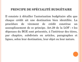 PRINCIPE DE SPÉCIALITÉ BUDGÉTAIRE 
Il consiste à détailler l’autorisation budgétaire afin que
chaque crédit ait une destination bien identifiée. La
procédure de virement de crédit constitue un
assouplissement de ce principe. Art.29 de la LOF : « les
dépenses du BGE sont présentés, à l’intérieur des titres,
par chapitre, subdivisés en articles, paragraphes et
lignes, selon leur destination, leur objet ou leur nature.
 