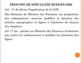 PRINCIPE DE SPÉCIALITÉ BUDGÉTAIRE 
Art : 17 du décret d’application de la LOF :
Des décisions du Ministre des Finances, sur proposition
des ordonnateurs, peuvent modifier la dotation des
articles, paragraphes et lignes à l’intérieur de chacun
des chapitres.
Art 17 bis : permet au Ministre des Finances d’autoriser
par arrêté les ordonnateurs à modifier les dotations des
lignes.
 