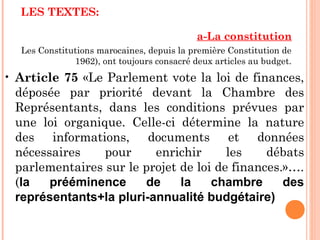 LES TEXTES:
a-La constitution
Les Constitutions marocaines, depuis la première Constitution de
1962), ont toujours consacré deux articles au budget.
• Article 75 «Le Parlement vote la loi de finances,
déposée par priorité devant la Chambre des
Représentants, dans les conditions prévues par
une loi organique. Celle-ci détermine la nature
des informations, documents et données
nécessaires pour enrichir les débats
parlementaires sur le projet de loi de finances.»….
(la prééminence de la chambre des
représentants+la pluri-annualité budgétaire)
 