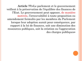 Article 77:«Le parlement et le gouvernement
veillent à la préservation de l’équilibre des finances de
l’Etat. Le gouvernement peut opposer, de manière
motivée, l’irrecevabilité à toute proposition ou
amendement formulés par les membres du Parlement
lorsque leur adoption aurait pour conséquence, par
rapport à la loi de finances, soit une diminution des
ressources publiques, soit la création ou l’aggravation
des charges publiques»
 