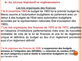 b- Au niveau législatif et réglementaire
Les lois organiques des finances:
le 9 novembre 1963:le budget de 1963 fut le premier budget du
Maroc soumis à l’autorisation budgétaire du parlement avec un
retour à des budgets de l’Etat sans autorisation budgétaire
accordée par la représentation nationale( Etat d’exception dès
1965).
Les lois organiques des finances de 1970 et de 1972: adoptées
en l’absence d’institutions parlementaires mais avec de nouvelles
modalités de vote de la loi de finances et une loi de règlement
unique et définitive du budget au lieu d’un règlement provisoire
suivi d’un règlement définitif;
la loi organique des finances de 1998: la suppression des budgets
annexes et l’intégration des (SEGMA), La réduction du nombre (CST)
de neuf catégories à six6 et rétabli le calendrier budgétaire en l’alignant
sur l’année civile.
 