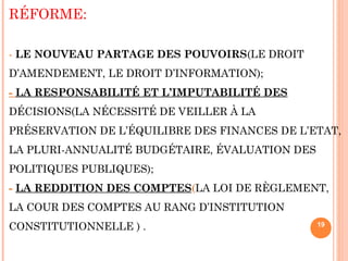 RÉFORME:
- LE NOUVEAU PARTAGE DES POUVOIRS(LE DROIT
D’AMENDEMENT, LE DROIT D’INFORMATION);
- LA RESPONSABILITÉ ET L’IMPUTABILITÉ DES
DÉCISIONS(LA NÉCESSITÉ DE VEILLER À LA
PRÉSERVATION DE L’ÉQUILIBRE DES FINANCES DE L’ETAT,
LA PLURI-ANNUALITÉ BUDGÉTAIRE, ÉVALUATION DES
POLITIQUES PUBLIQUES);
- LA REDDITION DES COMPTES(LA LOI DE RÈGLEMENT,
LA COUR DES COMPTES AU RANG D’INSTITUTION
CONSTITUTIONNELLE ) . 19
 
