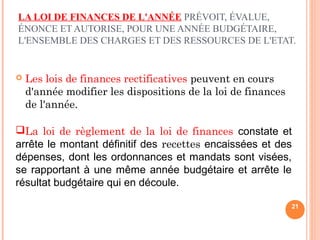 LA LOI DE FINANCES DE L'ANNÉE PRÉVOIT, ÉVALUE,
ÉNONCE ET AUTORISE, POUR UNE ANNÉE BUDGÉTAIRE,
L'ENSEMBLE DES CHARGES ET DES RESSOURCES DE L'ETAT.
 Les lois de finances rectificatives peuvent en cours
d'année modifier les dispositions de la loi de finances
de l'année.
21
La loi de règlement de la loi de finances constate et
arrête le montant définitif des recettes encaissées et des
dépenses, dont les ordonnances et mandats sont visées,
se rapportant à une même année budgétaire et arrête le
résultat budgétaire qui en découle.
 