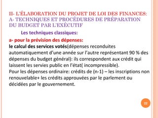 II- L’ÉLABORATION DU PROJET DE LOI DES FINANCES:
A- TECHNIQUES ET PROCÉDURES DE PRÉPARATION
DU BUDGET PAR L’EXÉCUTIF
22
Les techniques classiques:
a- pour la prévision des dépenses:
le calcul des services votés(dépenses reconduites
automatiquement d’une année sur l’autre représentant 90 % des
dépenses du budget général): ils correspondent aux crédit qui
laissent les servies public en l’état( incompressible).
Pour les dépenses ordinaire: crédits de (n-1) – les inscriptions non
renouvelable+ les crédits approuvées par le parlement ou
décidées par le gouvernement.
 