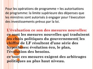 L’évaluation ce son des mesures nouvelles:
ce sont les mesures nouvelles qui traduisent
les choix politiques du gouvernement( les
chiffre de LF résultent d’une série des
hypothèses: évolution éco, le plan,
l’évolution des besoins.
ce sont ces mesures exigent des arbitrages
politiques au plus haut niveau.
Pour les opérations de programme = les autorisations
de programme: la limite supérieure des dépenses que
les ministres sont autorisés à engager pour l’éxecution
des investissements prévus par la loi.
 