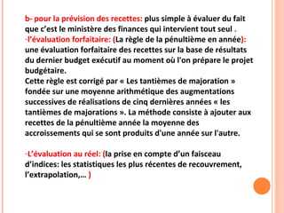 b- pour la prévision des recettes: plus simple à évaluer du fait
que c’est le ministère des finances qui intervient tout seul .
-l’évaluation forfaitaire: (La règle de la pénultième en année):
une évaluation forfaitaire des recettes sur la base de résultats
du dernier budget exécutif au moment où l'on prépare le projet
budgétaire.
Cette règle est corrigé par « Les tantièmes de majoration »
fondée sur une moyenne arithmétique des augmentations
successives de réalisations de cinq dernières années « les
tantièmes de majorations ». La méthode consiste à ajouter aux
recettes de la pénultième année la moyenne des
accroissements qui se sont produits d'une année sur l'autre.
-L’évaluation au réel: (la prise en compte d’un faisceau
d’indices: les statistiques les plus récentes de recouvrement,
l’extrapolation,… )
 