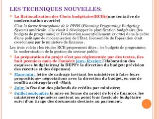 LES TECHNIQUES NOUVELLES:
 La Rationalisation des Choix budgétaire(RCB):(une tentative de
modernisation avortée)
C’est la forme francophone de le PPBS (Planning Programing Budgeting
System) américain, elle visait à développer la planification budgétaire (les
budgets de programme) et l’évaluation (essentiellement ex ante) dans le cadre
d’une politique de modernisation de l’État. L’ensemble de l’opération était
coordonnée par le ministère de finances .
Les trois volets : les études RCB proprement dites ; les budgets de programme;
la modernisation de la gestion du secteur public.
 La préparation du projet n’est pas réglementée par des textes, (les
huit premiers mois de l’année): janv- février: l’élaboration des
esquisses budgétaires,( la DEPF+ la direction du budget: prévision
des recettes et des dépenses)
 Mars-juin : lettre de cadrage invitant les ministères à faire leurs
propositions+ négociations avec la direction du budget, en cas de
conflit: arbitrage(avril –Mai);
 Juin: la fixation des plafonds de crédits par ministère;
 Juillet septembre la mise en forme du projet de loi de finances: les
ministères dépensiers mettent au point leur fascicule budgétaire
suivi d’un tirage des documents destinés au parlement.
 