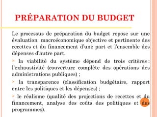 PRÉPARATION DU BUDGET 
Le processus de préparation du budget repose sur une
évaluation macroéconomique objective et pertinente des
recettes et du financement d’une part et l’ensemble des
dépenses d’autre part.
 la viabilité du système dépend de trois critères :
l’exhaustivité (couverture complète des opérations des
administrations publiques) ;
 la transparence (classification budgétaire, rapport
entre les politiques et les dépenses) ;
 le réalisme (qualité des projections de recettes et du
financement, analyse des coûts des politiques et des
programmes).
 