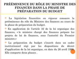 PRÉÉMINENCE DU RÔLE DU MINISTRE DES
FINANCES DANS LA PHASE DE
PRÉPARATION DU BUDGET
 La législation financière en vigueur consacre la
prééminence du rôle du Ministre des finances au cours de
la phase de préparation du budget.
 En application de l’article 32 de la loi organique des
finances, « le ministre chargé des finances prépare les
projets de loi de finances, sous l’autorité du Premier
ministre.»
 La préparation du budget s’inscrit dans un cadre
institutionnel régi par les dispositions du décret
d’application de la loi organique, en date du 26 avril 1999.
Elle comporte deux phases .
 