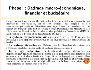 Ce processus incombe au Ministère des finances qui élabore, à partir des
prévisions économiques, un tableau général des emplois et des
ressources permettant d’émettre des hypothèses de construction du
projet de budget. Elle fait intervenir trois Directions du Ministère des
Finances, la direction des études et des prévisions financières (DEPF),
la direction du Trésor et la direction du Budget.
 Le cadrage macroéconomique est élaboré par la DEPF qui établit
le tableau des emplois- ressources et les hypothèses de construction du
budget ;
 Le cadrage financier est élaboré par la direction du trésor par
référence au déficit acceptable et au taux d’endettement ;
 Le cadrage budgétaire : la direction du budget détermine les
dépenses par grandes masses à partir de la remontée des données des
ordonnateurs et des situations d’exécution du budget de l’année. Une
esquisse d’ensemble du projet de budget est ainsi établie et présentée au
Premier ministre au mois de Mai ; elle servira de base aux orientations
économiques et financières de l’État.
Phase I : Cadrage macro-économique,
financier et budgétaire
 