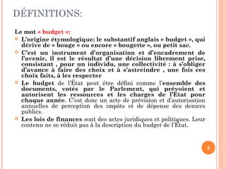 DÉFINITIONS:
Le mot « budget »:
 L’origine étymologique: le substantif anglais » budget », qui
dérive de « bouge » ou encore « bougette », ou petit sac.
 C’est un instrument d’organisation et d’encadrement de
l’avenir, il est le résultat d’une décision librement prise,
consistant , pour un individu, une collectivité : à s’obliger
d’avance à faire des choix et à s’astreindre , une fois ces
choix faits, à les respecter
 Le budget de l’État peut être défini comme l’ensemble des
documents, votés par le Parlement, qui prévoient et
autorisent les ressources et les charges de l’État pour
chaque année. C’est donc un acte de prévision et d’autorisation
annuelles de perception des impôts et de dépense des deniers
publics.
 Les lois de finances sont des actes juridiques et politiques. Leur
contenu ne se réduit pas à la description du budget de l’État.
3
 
